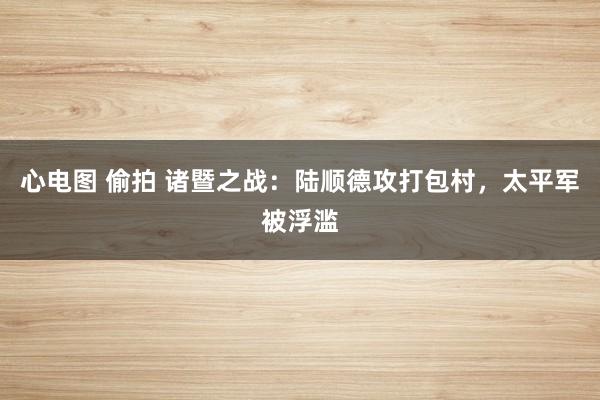 心电图 偷拍 诸暨之战：陆顺德攻打包村，太平军被浮滥