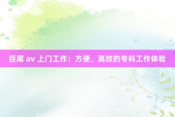 巨屌 av 上门工作：方便、高效的专科工作体验