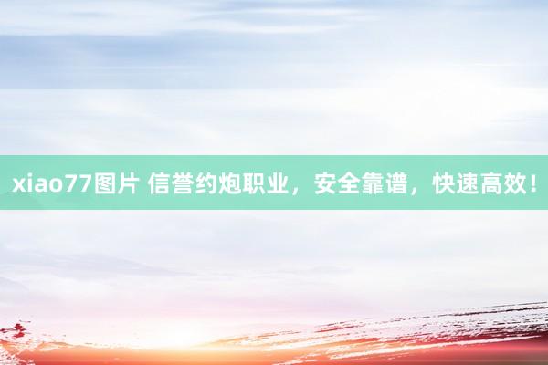 xiao77图片 信誉约炮职业，安全靠谱，快速高效！