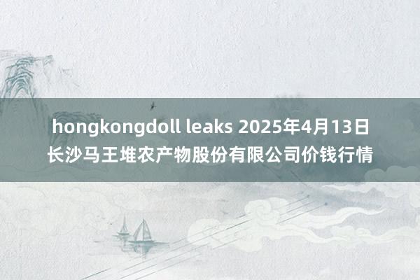 hongkongdoll leaks 2025年4月13日长沙马王堆农产物股份有限公司价钱行情