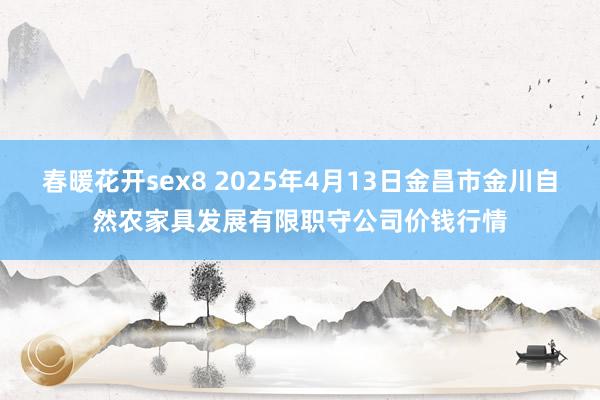 春暖花开sex8 2025年4月13日金昌市金川自然农家具发展有限职守公司价钱行情