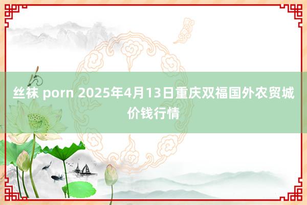 丝袜 porn 2025年4月13日重庆双福国外农贸城价钱行情