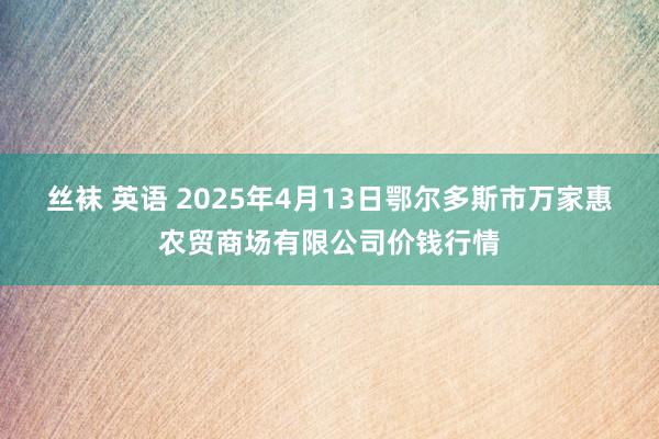 丝袜 英语 2025年4月13日鄂尔多斯市万家惠农贸商场有限公司价钱行情