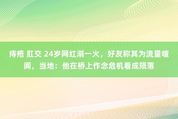 痔疮 肛交 24岁网红溺一火，好友称其为流量喧阗，当地：他在桥上作念危机看成陨落
