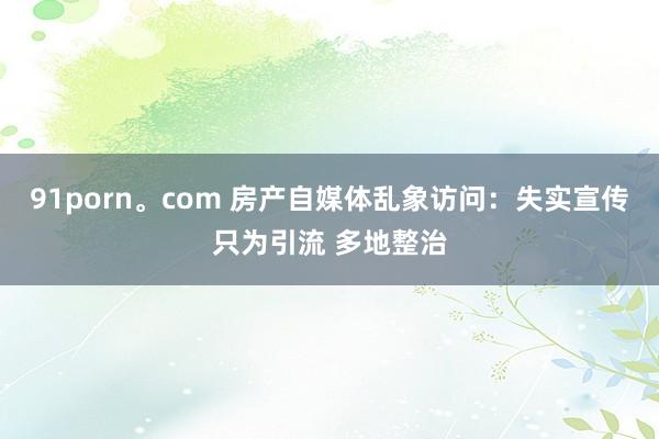91porn。com 房产自媒体乱象访问：失实宣传只为引流 多地整治