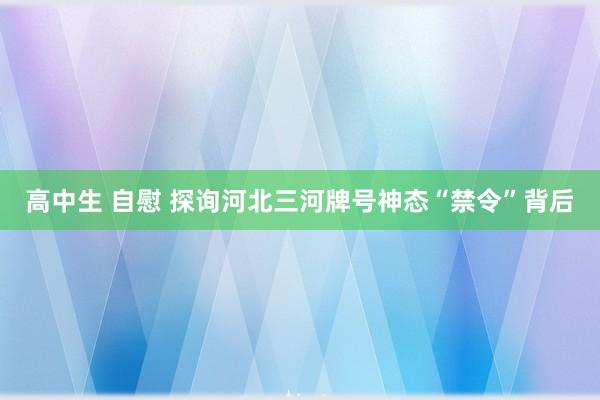 高中生 自慰 探询河北三河牌号神态“禁令”背后