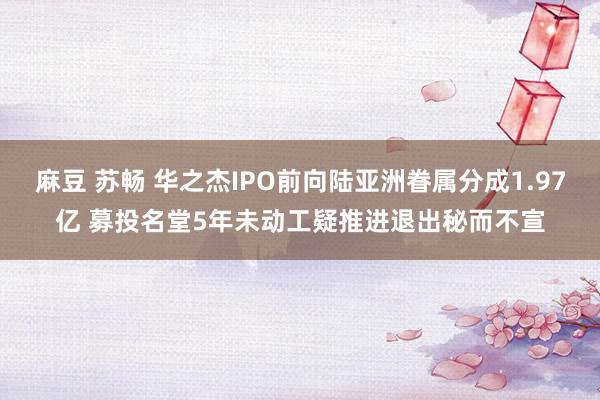 麻豆 苏畅 华之杰IPO前向陆亚洲眷属分成1.97亿 募投名堂5年未动工疑推进退出秘而不宣