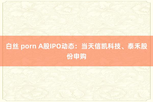 白丝 porn A股IPO动态：当天信凯科技、泰禾股份申购