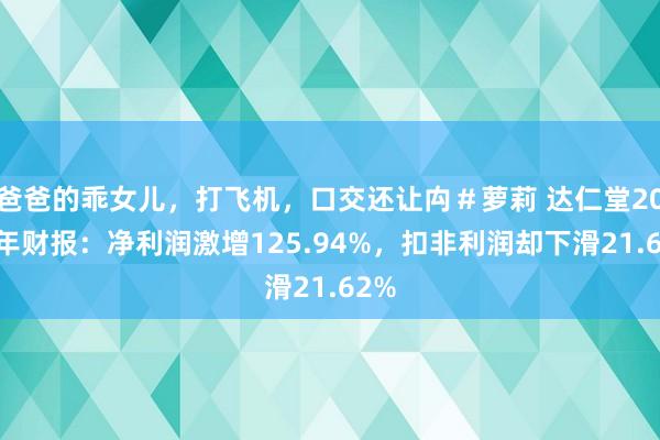 爸爸的乖女儿，打飞机，口交还让禸＃萝莉 达仁堂2024年财报：净利润激增125.94%，扣非利润却下滑21.62%