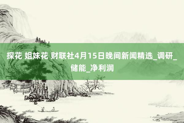 探花 姐妹花 财联社4月15日晚间新闻精选_调研_储能_净利润