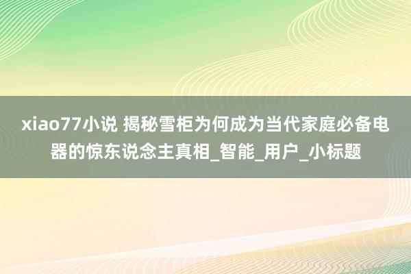 xiao77小说 揭秘雪柜为何成为当代家庭必备电器的惊东说念主真相_智能_用户_小标题