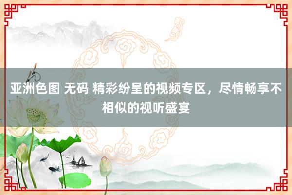 亚洲色图 无码 精彩纷呈的视频专区，尽情畅享不相似的视听盛宴