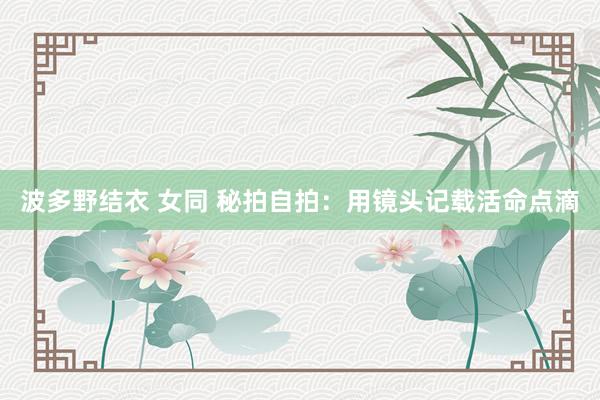 波多野结衣 女同 秘拍自拍：用镜头记载活命点滴