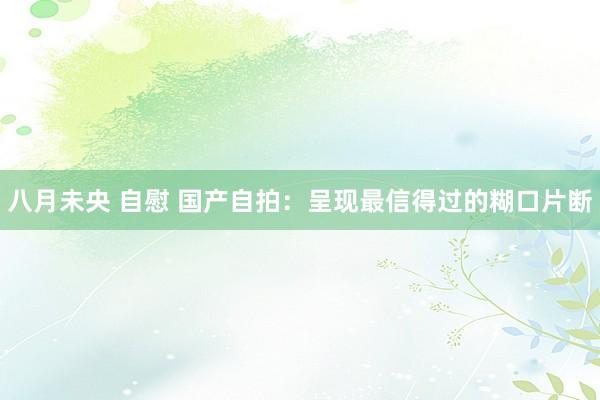八月未央 自慰 国产自拍：呈现最信得过的糊口片断
