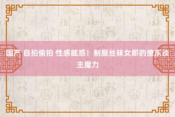 国产 自拍偷拍 性感眩惑！制服丝袜女郎的撩东谈主魔力