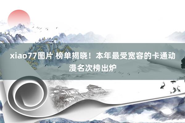 xiao77图片 榜单揭晓！本年最受宽容的卡通动漫名次榜出炉