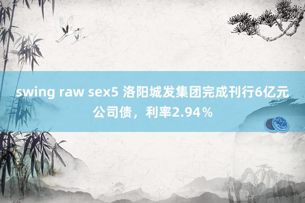 swing raw sex5 洛阳城发集团完成刊行6亿元公司债，利率2.94％