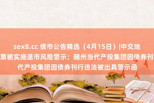 sex8.cc 债市公告精选（4月15日）|中交地产巨亏51.79亿，股票被实施退市风险警示；随州当代产投集团因债券刊行违法被出具警示函