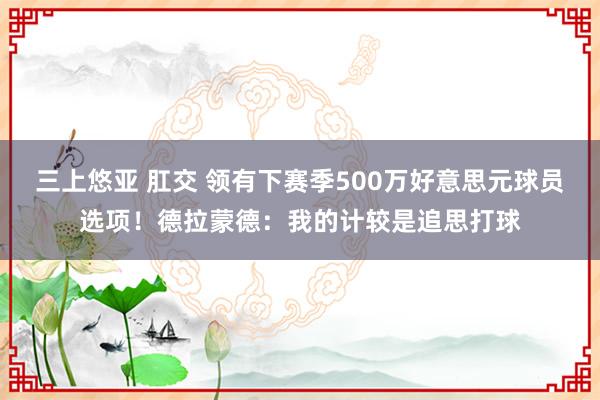 三上悠亚 肛交 领有下赛季500万好意思元球员选项！德拉蒙德：我的计较是追思打球
