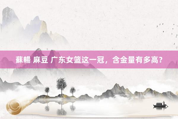 蘇暢 麻豆 广东女篮这一冠，含金量有多高？
