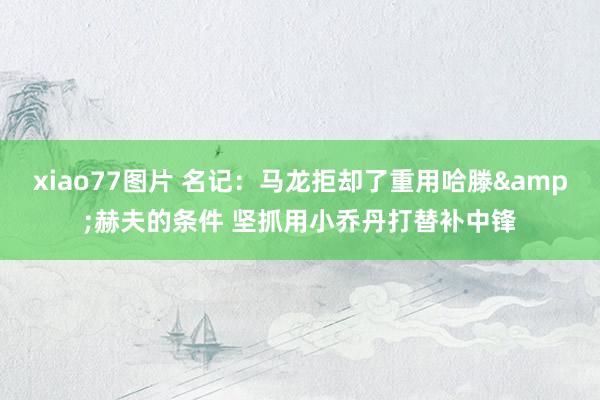 xiao77图片 名记：马龙拒却了重用哈滕&赫夫的条件 坚抓用小乔丹打替补中锋