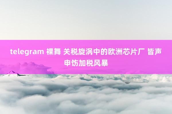 telegram 裸舞 关税旋涡中的欧洲芯片厂 皆声申饬加税风暴