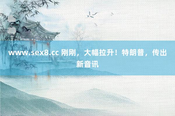 www.sex8.cc 刚刚，大幅拉升！特朗普，传出新音讯