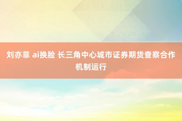 刘亦菲 ai换脸 长三角中心城市证券期货查察合作机制运行