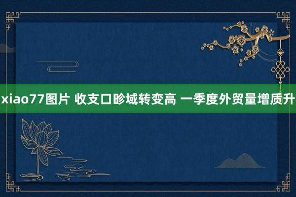 xiao77图片 收支口畛域转变高 一季度外贸量增质升