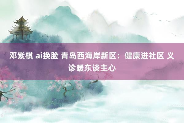 邓紫棋 ai换脸 青岛西海岸新区:健康进社区 义诊暖东谈主心
