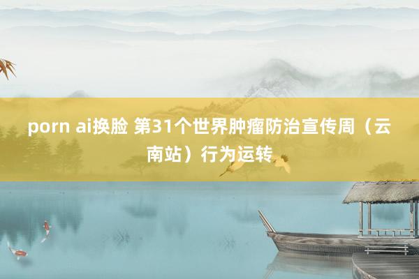 porn ai换脸 第31个世界肿瘤防治宣传周（云南站）行为运转