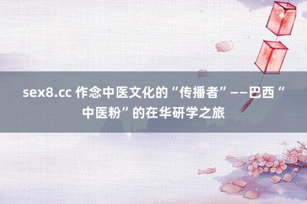 sex8.cc 作念中医文化的“传播者”——巴西“中医粉”的在华研学之旅