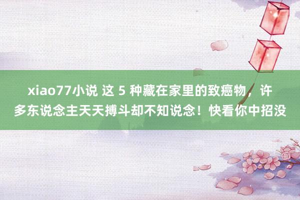 xiao77小说 这 5 种藏在家里的致癌物，许多东说念主天天搏斗却不知说念！快看你中招没