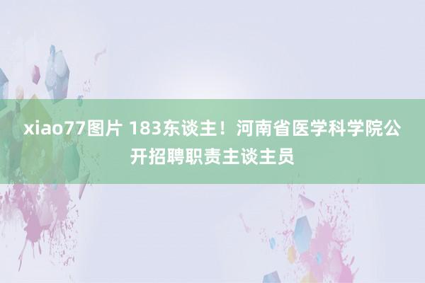 xiao77图片 183东谈主！河南省医学科学院公开招聘职责主谈主员