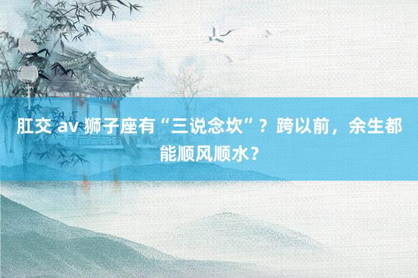 肛交 av 狮子座有“三说念坎”？跨以前，余生都能顺风顺水？