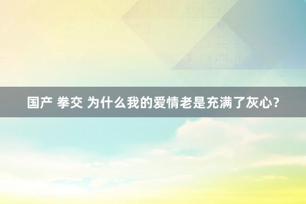 国产 拳交 为什么我的爱情老是充满了灰心？