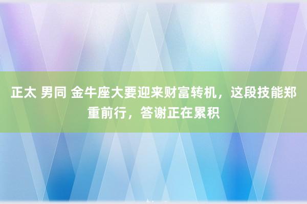 正太 男同 金牛座大要迎来财富转机，这段技能郑重前行，答谢正在累积