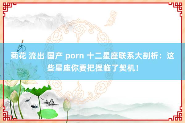 菊花 流出 国产 porn 十二星座联系大剖析：这些星座你要把捏临了契机！