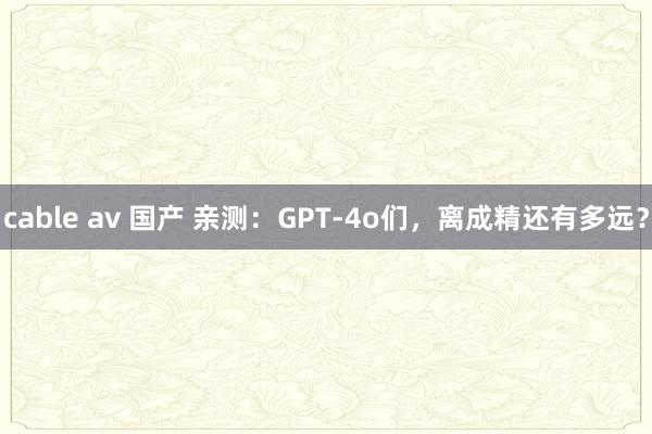 cable av 国产 亲测：GPT-4o们，离成精还有多远？