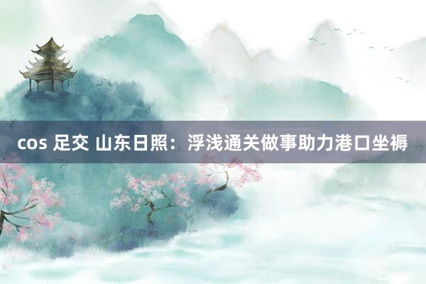 cos 足交 山东日照：浮浅通关做事助力港口坐褥