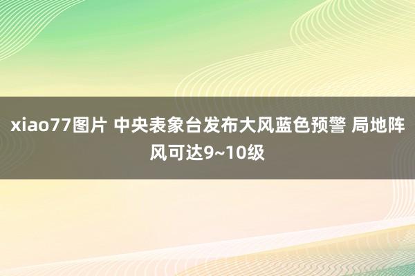 xiao77图片 中央表象台发布大风蓝色预警 局地阵风可达9~10级