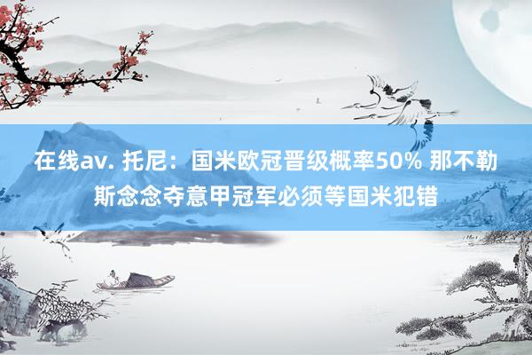 在线av. 托尼：国米欧冠晋级概率50% 那不勒斯念念夺意甲冠军必须等国米犯错