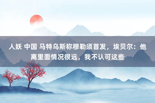 人妖 中国 马特乌斯称穆勒须首发，埃贝尔：他离里面情况很远，我不认可这些
