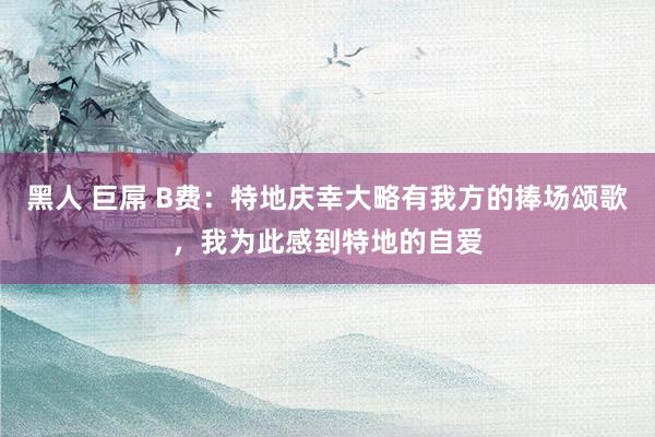 黑人 巨屌 B费：特地庆幸大略有我方的捧场颂歌，我为此感到特地的自爱