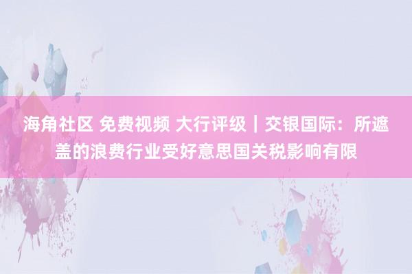 海角社区 免费视频 大行评级｜交银国际：所遮盖的浪费行业受好意思国关税影响有限
