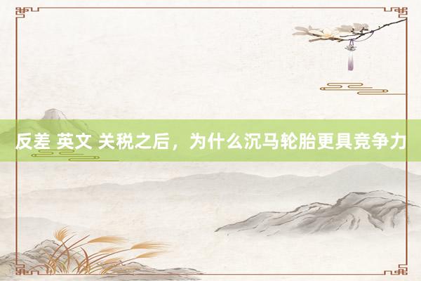 反差 英文 关税之后，为什么沉马轮胎更具竞争力