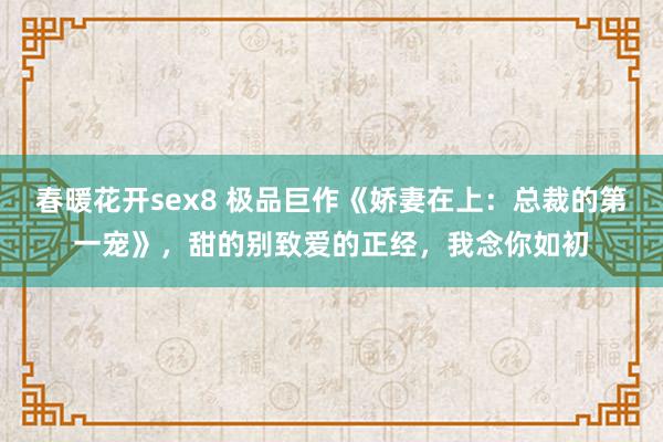春暖花开sex8 极品巨作《娇妻在上：总裁的第一宠》，甜的别致爱的正经，我念你如初
