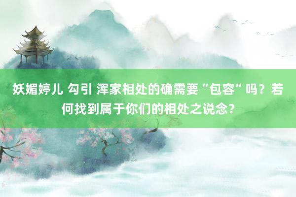 妖媚婷儿 勾引 浑家相处的确需要“包容”吗？若何找到属于你们的相处之说念？