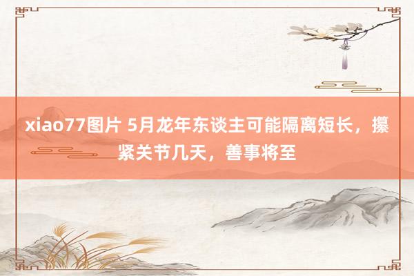 xiao77图片 5月龙年东谈主可能隔离短长，攥紧关节几天，善事将至