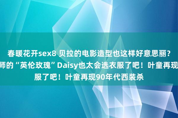 春暖花开sex8 贝拉的电影造型也这样好意思丽？！穿中国狡计师的“英伦玫瑰”Daisy也太会选衣服了吧！叶童再现90年代西装杀